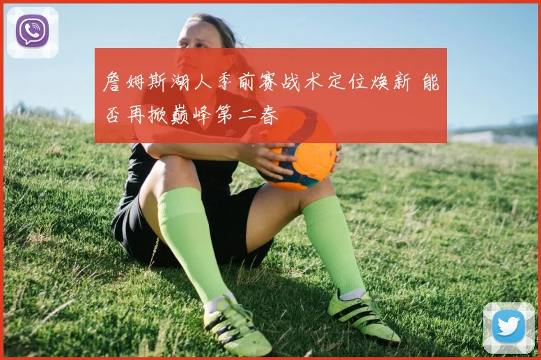 詹姆斯湖人季前赛战术定位焕新 能否再掀巅峰第二春