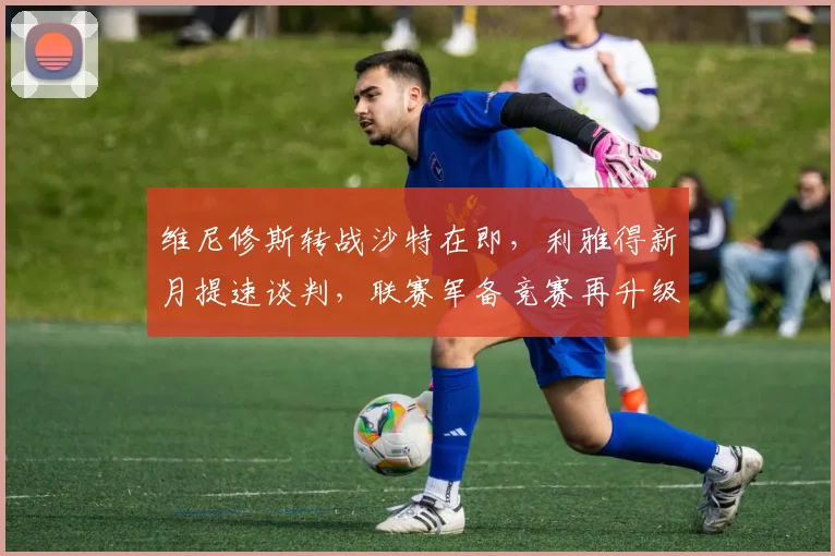 维尼修斯转战沙特在即，利雅得新月提速谈判，联赛军备竞赛再升级
