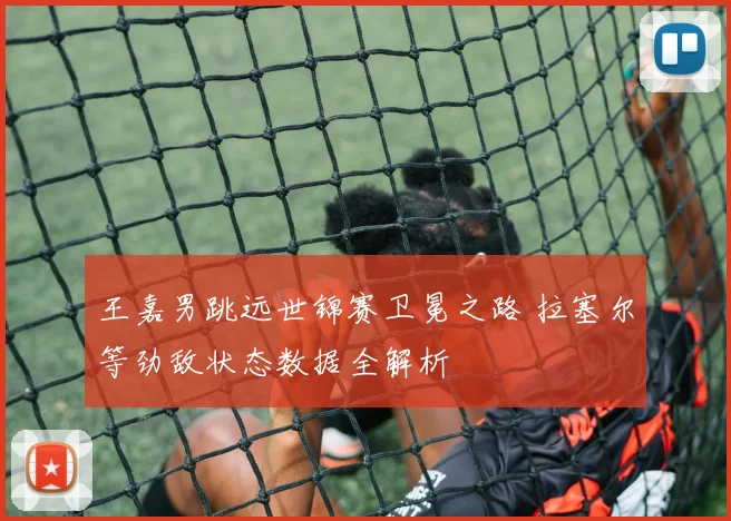 王嘉男跳远世锦赛卫冕之路 拉塞尔等劲敌状态数据全解析