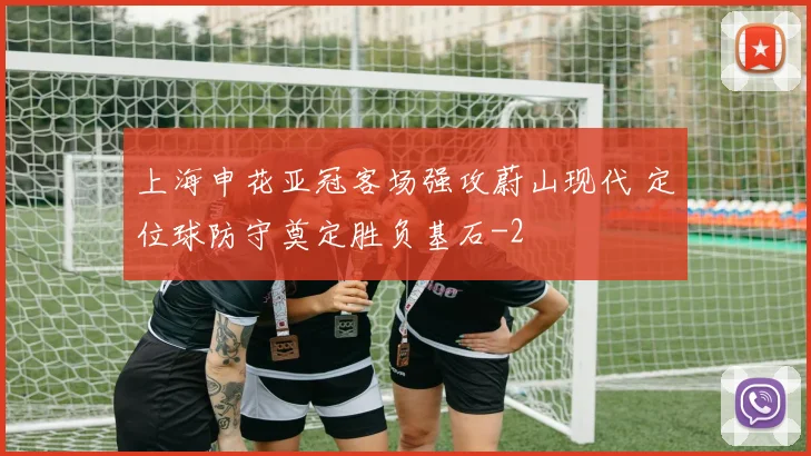 上海申花亚冠客场强攻蔚山现代 定位球防守奠定胜负基石