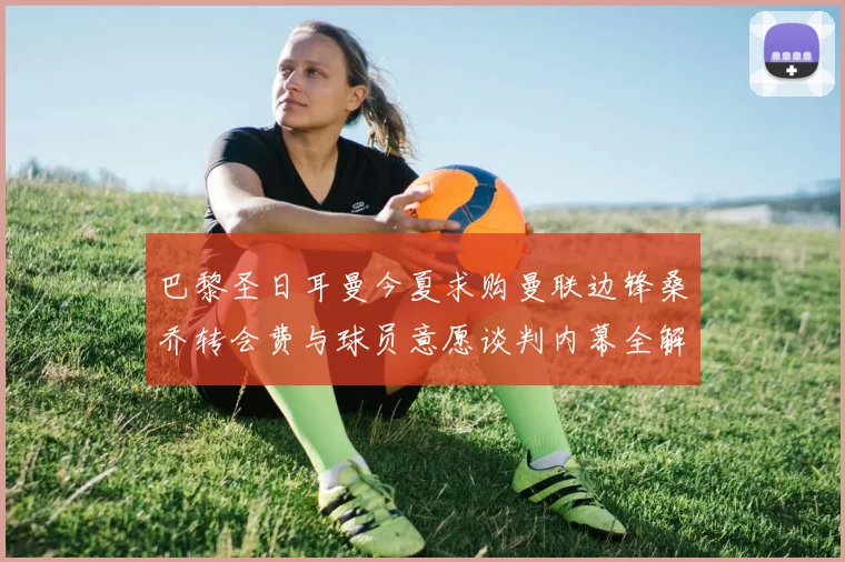 巴黎圣日耳曼今夏求购曼联边锋桑乔转会费与球员意愿谈判内幕全解析