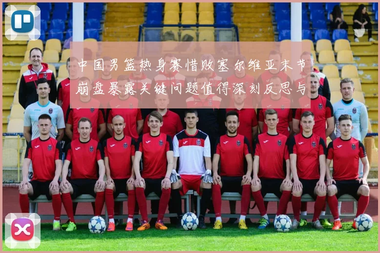 中国男篮热身赛惜败塞尔维亚末节崩盘暴露关键问题值得深刻反思与警醒