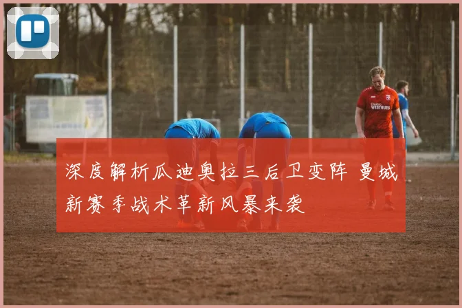 深度解析瓜迪奥拉三后卫变阵 曼城新赛季战术革新风暴来袭