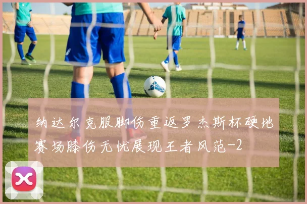 纳达尔克服脚伤重返罗杰斯杯硬地赛场膝伤无忧展现王者风范