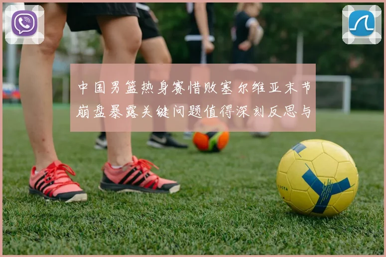 中国男篮热身赛惜败塞尔维亚末节崩盘暴露关键问题值得深刻反思与警醒