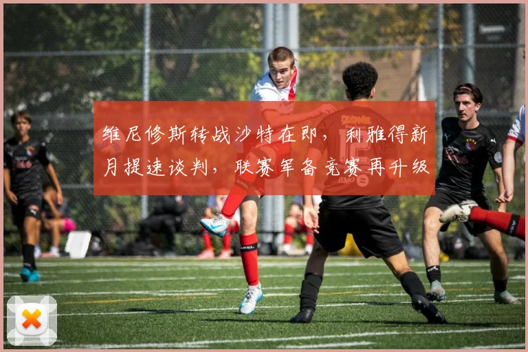 维尼修斯转战沙特在即，利雅得新月提速谈判，联赛军备竞赛再升级