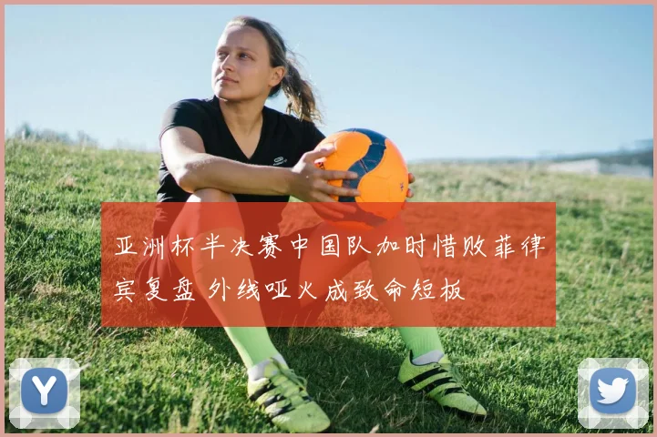 亚洲杯半决赛中国队加时惜败菲律宾复盘 外线哑火成致命短板