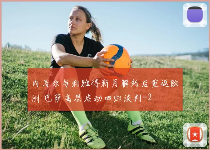 内马尔与利雅得新月解约后重返欧洲 巴萨高层启动回归谈判