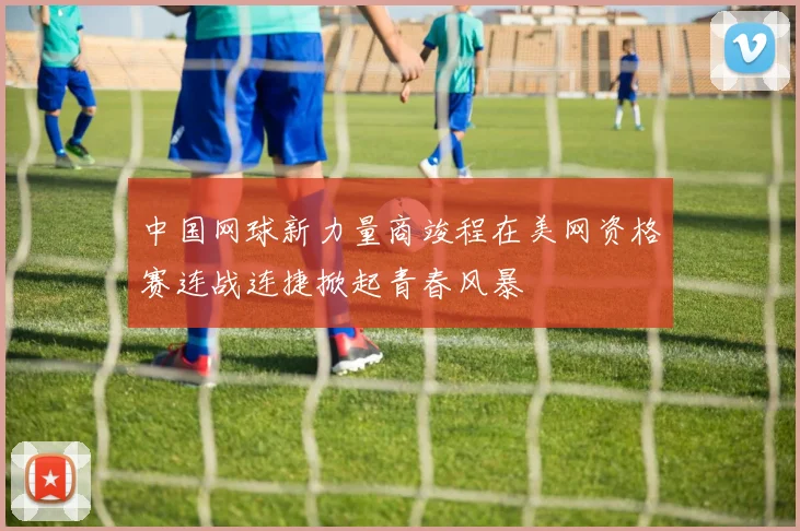 中国网球新力量商竣程在美网资格赛连战连捷掀起青春风暴