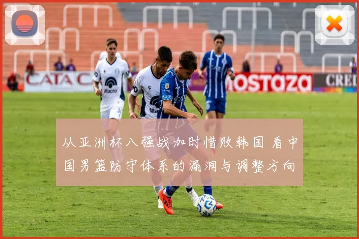 从亚洲杯八强战加时惜败韩国 看中国男篮防守体系的漏洞与调整方向