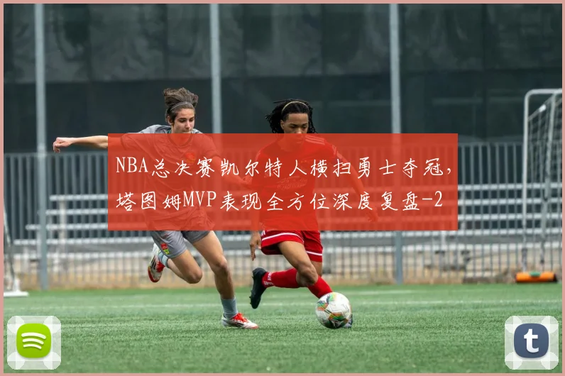NBA总决赛凯尔特人横扫勇士夺冠,塔图姆MVP表现全方位深度复盘