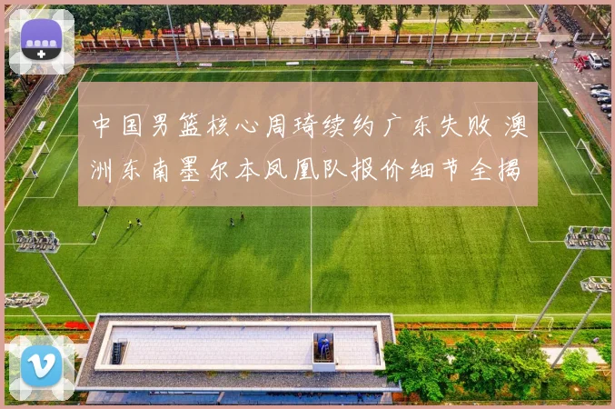 中国男篮核心周琦续约广东失败 澳洲东南墨尔本凤凰队报价细节全揭秘