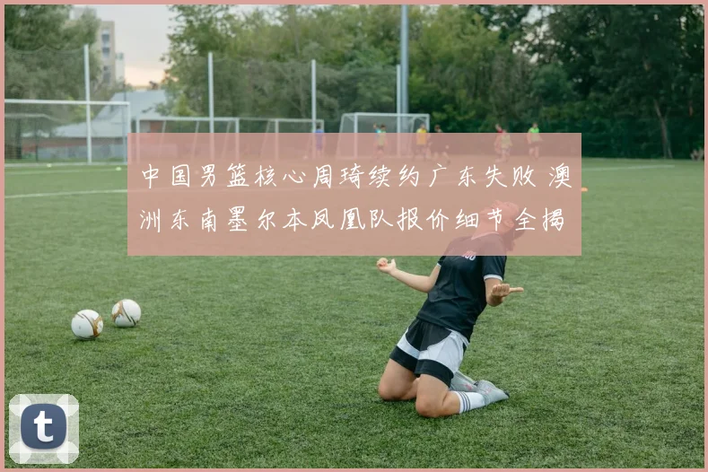 中国男篮核心周琦续约广东失败 澳洲东南墨尔本凤凰队报价细节全揭秘