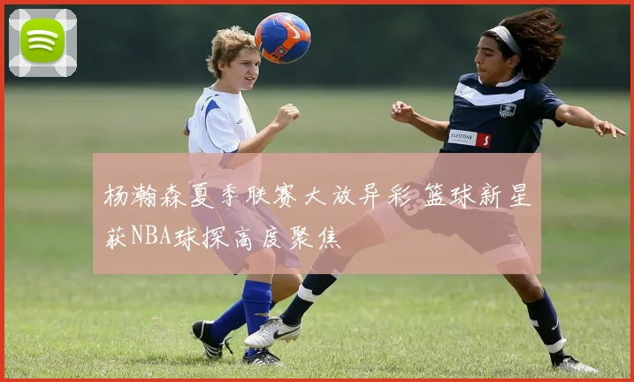 杨瀚森夏季联赛大放异彩 篮球新星获NBA球探高度聚焦