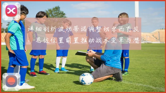 详细剖析波切蒂诺调整切尔西首发，恩佐位置前置推动战术变革与潜能释放