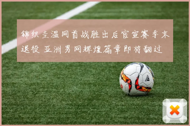 锦织圭温网首战胜出后官宣赛季末退役 亚洲男网辉煌篇章即将翻过