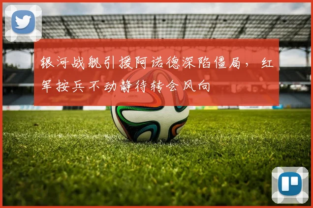 银河战舰引援阿诺德深陷僵局，红军按兵不动静待转会风向