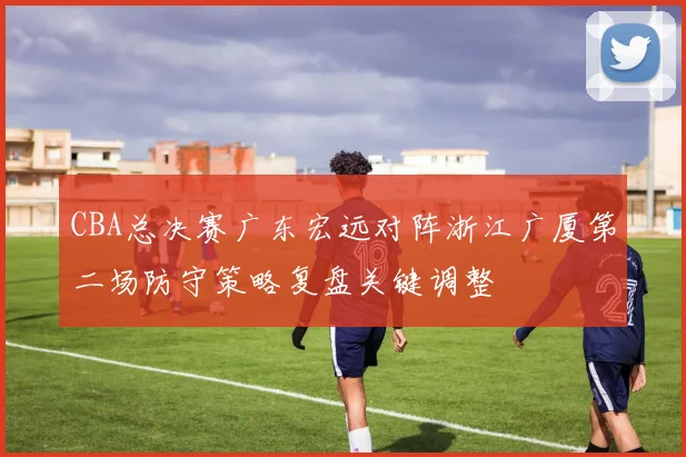 CBA总决赛广东宏远对阵浙江广厦第二场防守策略复盘关键调整
