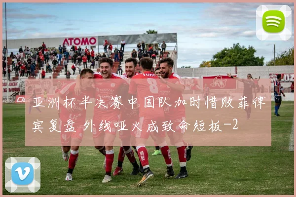 亚洲杯半决赛中国队加时惜败菲律宾复盘 外线哑火成致命短板