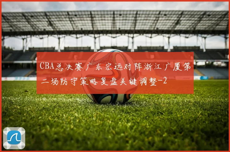 CBA总决赛广东宏远对阵浙江广厦第二场防守策略复盘关键调整