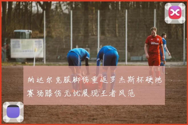 纳达尔克服脚伤重返罗杰斯杯硬地赛场膝伤无忧展现王者风范