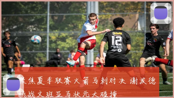 聚焦夏季联赛火箭马刺对决 谢泼德挑战文班亚马状元大碰撞