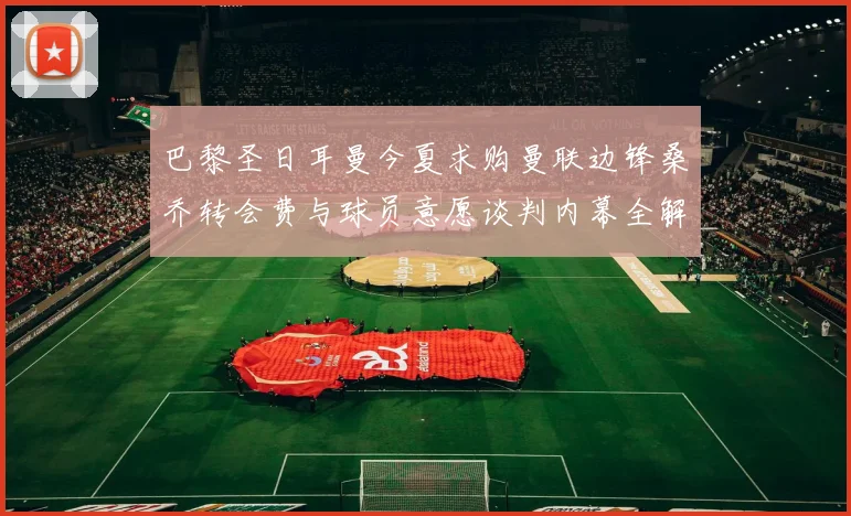巴黎圣日耳曼今夏求购曼联边锋桑乔转会费与球员意愿谈判内幕全解析