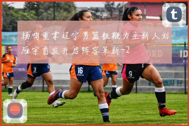 杨鸣重掌辽宁男篮教鞭力主新人刘雁宇首发开启阵容革新